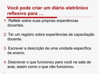 Você pode criar um diário eletrônico
  reflexivo para …
1. Refletir sobre suas próprias experiências
  docentes.

2. Ter um registro sobre experiências de capacitação
  docente.

3. Escrever a descrição de uma unidade específica
  de ensino.

4. Descrever o que funcionou para você na sala de
  aula, assim como o que não funcionou.
.
 