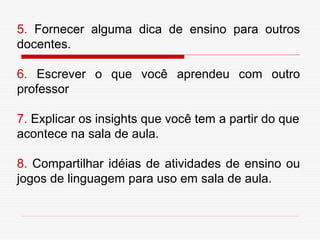 5. Fornecer alguma dica de ensino para outros
docentes.

6. Escrever o que você aprendeu com outro
professor

7. Explicar os insights que você tem a partir do que
acontece na sala de aula.

8. Compartilhar idéias de atividades de ensino ou
jogos de linguagem para uso em sala de aula.
 
