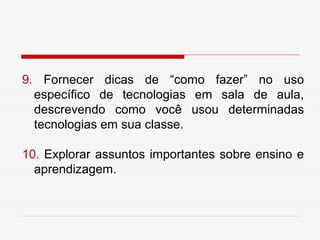 9. Fornecer dicas de “como fazer” no uso
  específico de tecnologias em sala de aula,
  descrevendo como você usou determinadas
  tecnologias em sua classe.

10. Explorar assuntos importantes sobre ensino e
  aprendizagem.
 