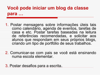 Você pode iniciar um blog da classe
 para …

1. Postar mensagens sobre informações úteis tais
    como calendário, agenda de eventos, tarefas de
    casa e etc. Postar tarefas baseadas na leitura
    de referências recomendadas, e solicitar aos
    alunos que respondam em seus próprios blogs,
    criando um tipo de portfólio de seus trabalhos.

2. Comunicar-se com pais se você está ensinando
    numa escola elementar.

3. Postar desafios para a escrita.
 