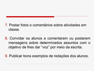 7. Postar fotos e comentários sobre atividades em
  classe.

8. Convidar os alunos a comentarem ou postarem
  mensagens sobre determinados assuntos com o
  objetivo de lhes dar “voz” por meio da escrita.

9. Publicar bons exemplos de redações dos alunos.
 