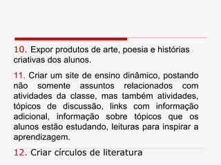 10. Expor produtos de arte, poesia e histórias
criativas dos alunos.
11. Criar um site de ensino dinâmico, postando
não somente assuntos relacionados com
atividades da classe, mas também atividades,
tópicos de discussão, links com informação
adicional, informação sobre tópicos que os
alunos estão estudando, leituras para inspirar a
aprendizagem.
12. Criar círculos de literatura
 