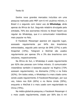 Texto 01
Dentre nove grandes mercados incluídos em uma
pesquisa realizada pelo MEF com 6 mil usuários móveis, o
Brasil é o segundo com maior uso de WhatsApp, atrás
apenas da África do Sul. Segundo relatório divulgado pela
entidade, 76% dos assinantes móveis no Brasil fazem uso
regular do WhatsApp, que é o comunicador instantâneo
mais popular no País.
O Facebook Messenger aparece em segundo lugar,
acessado regularmente por 64% dos brasileiros
entrevistados, seguido pelo serviço de SMS (37%) e pelo
Snapchat (19%). Telegram e WeChat são usados
regularmente por apenas 5% e 3% dos brasileiros com
celulares, respectivamente.
Na África do Sul, o WhatsApp é usado regularmente
por 82% das pessoas com linhas móveis. O comunicador
instantâneo também é bastante popular na Nigéria (73%
acessam regularmente), na Alemanha (72%) e na Índia
(63%). Em todos estes, o WhatsApp é o mais citado como
sendo usado regularmente. O Facebook Messenger, por sua
vez, lidera nos EUA (65%) e no Reino Unido (59%),
enquanto o WeChat é o mais usado com regularidade na
China (79%).
Na média global da pesquisa, o Facebook Messenger é
o mais usado regularmente, citado por 56% dos 6 mil
 