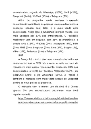 entrevistados, seguido do WhatsApp (50%), SMS (42%),
Snapchat (14%), WeChat (13%) e Telegram (3%).
Além de perguntar quais serviços e apps de
comunicação instantânea as pessoas usam regularmente, a
pesquisa indagou qual deles é o mais usado pelo
entrevistado. Neste caso, o WhatsApp lidera no mundo: é o
mais utilizado por 37% dos entrevistados. O Facebook
Messenger vem em seguida, com 21% de preferência, e
depois SMS (16%), WeChat (9%), Instagram (4%), BBM
(3%), MMS (2%), Snapchat (2%), Line (1%), Skype (1%),
Viber (1%), Periscope (1%) e Telegram (1%).
SMS
A França foi o único dos nove mercados incluídos na
pesquisa em que o SMS lidera como o meio de troca de
mensagens mais usado regularmente, citado por 70% dos
entrevistados, à frente do Facebook Messenger (67%), do
SnapChat (33%) e do WhatsApp (20%). A França é
também o mercado com maior participação do Snapchat
dentre os nove países da pesquisa.
O mercado com o menor uso de SMS é a China:
apenas 7% dos entrevistados declararam usar SMS
regularmente lá.
http://exame.abril.com.br/tecnologia/noticias/brasil-e-
um-dos-paises-que-mais-usam-whatsapp-diz-pesquisa
 