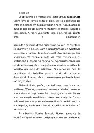 Texto 02
O aplicativo de mensagens instantâneas WhatsApp,
assim como as demais redes sociais, agiliza a comunicação
entre as pessoas em qualquer lugar e hora. Mas, quando se
trata do uso do aplicativo no trabalho, é preciso cuidado e
bom senso. A regra vale tanto para o empregado quanto
para o empregador.
Segundo o advogado trabalhista Bruno Gallucci, do escritório
Guimarães & Gallucci, com a popularização do WhatsApp
aumentou o número de ações trabalhistas na Justiça. Isso
principalmente porque é cada vez mais comum que os
profissionais, depois do horário do expediente, continuem
sendo acionados pelo empregador para resolver questões do
trabalho por meio do aplicativo. “As conversas fora do
expediente de trabalho podem servir de prova e,
dependendo do caso, abrem caminho para pedido de horas
extras”, explica.
Gallucci alerta, porém, que todos os casos devem ser
avaliados. “Caso sejam apresentados os prints das conversas,
isso pode servir de prova contra o empregador e resultar em
uma condenação trabalhista em favor do empregado. O mais
indicado é que a empresa evite esse tipo de contato com os
empregados, ainda mais fora do expediente de trabalho”,
recomenda.
Para Daniela Moreira Sampaio Ribeiro, advogada do
escritório Trigueiro Fontes, o empregado deve ter cuidado ao
 