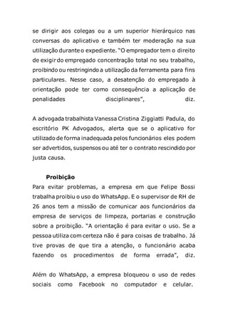 se dirigir aos colegas ou a um superior hierárquico nas
conversas do aplicativo e também ter moderação na sua
utilização duranteo expediente. “O empregador tem o direito
de exigir do empregado concentração total no seu trabalho,
proibindo ou restringindo a utilização da ferramenta para fins
particulares. Nesse caso, a desatenção do empregado à
orientação pode ter como consequência a aplicação de
penalidades disciplinares”, diz.
A advogada trabalhista Vanessa Cristina Ziggiatti Padula, do
escritório PK Advogados, alerta que se o aplicativo for
utilizado de forma inadequada pelos funcionários eles podem
ser advertidos, suspensos ou até ter o contrato rescindido por
justa causa.
Proibição
Para evitar problemas, a empresa em que Felipe Bossi
trabalha proibiu o uso do WhatsApp. E o supervisor de RH de
26 anos tem a missão de comunicar aos funcionários da
empresa de serviços de limpeza, portarias e construção
sobre a proibição. “A orientação é para evitar o uso. Se a
pessoa utiliza com certeza não é para coisas de trabalho. Já
tive provas de que tira a atenção, o funcionário acaba
fazendo os procedimentos de forma errada”, diz.
Além do WhatsApp, a empresa bloqueou o uso de redes
sociais como Facebook no computador e celular.
 