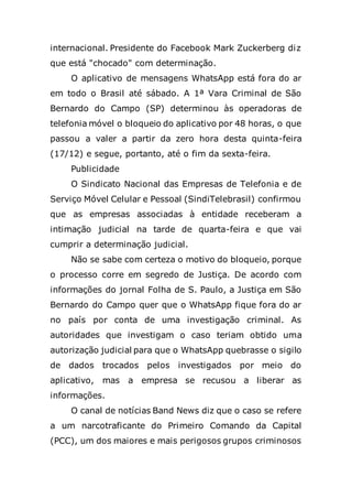 internacional. Presidente do Facebook Mark Zuckerberg diz
que está "chocado" com determinação.
O aplicativo de mensagens WhatsApp está fora do ar
em todo o Brasil até sábado. A 1ª Vara Criminal de São
Bernardo do Campo (SP) determinou às operadoras de
telefonia móvel o bloqueio do aplicativo por 48 horas, o que
passou a valer a partir da zero hora desta quinta-feira
(17/12) e segue, portanto, até o fim da sexta-feira.
Publicidade
O Sindicato Nacional das Empresas de Telefonia e de
Serviço Móvel Celular e Pessoal (SindiTelebrasil) confirmou
que as empresas associadas à entidade receberam a
intimação judicial na tarde de quarta-feira e que vai
cumprir a determinação judicial.
Não se sabe com certeza o motivo do bloqueio, porque
o processo corre em segredo de Justiça. De acordo com
informações do jornal Folha de S. Paulo, a Justiça em São
Bernardo do Campo quer que o WhatsApp fique fora do ar
no país por conta de uma investigação criminal. As
autoridades que investigam o caso teriam obtido uma
autorização judicial para que o WhatsApp quebrasse o sigilo
de dados trocados pelos investigados por meio do
aplicativo, mas a empresa se recusou a liberar as
informações.
O canal de notícias Band News diz que o caso se refere
a um narcotraficante do Primeiro Comando da Capital
(PCC), um dos maiores e mais perigosos grupos criminosos
 
