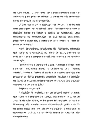 de São Paulo. O traficante teria supostamente usado o
aplicativo para praticar crimes. A emissora não informou
como conseguiu as informações.
O presidente do WhatsApp, Jan Koum, afirmou em
uma postagem no Facebook estar "decepcionado com a
decisão míope de cortar o acesso ao WhatsApp, uma
ferramenta de comunicação de que tantos brasileiros
passaram a depender, e tristes por ver o Brasil se isolar do
resto do mundo."
Mark Zuckerberg, presidente do Facebook, empresa
que comprou o WhatsApp no início de 2014, afirmou na
rede social que a companhia está trabalhando para reverter
a situação.
"Este é um dia triste para o país. Até hoje o Brasil tem
sido um importante aliado na criação de uma internet
aberta", afirmou. "Estou chocado que nossos esforços em
proteger os dados pessoais poderiam resultar na punição
de todos os usuários brasileiros do WhatsApp pela decisão
extrema de um único juíz."
Segredo de justiça
A decisão foi proferida em um procedimento criminal
que corre em segredo de justiça. Segundo o Tribunal de
Justiça de São Paulo, o bloqueio foi imposto porque o
WhatsApp não atendeu a uma determinação judicial de 23
de julho deste ano. No dia 07 de agosto, a empresa foi
novamente notificada e foi fixada multa em caso de não
cumprimento.
 