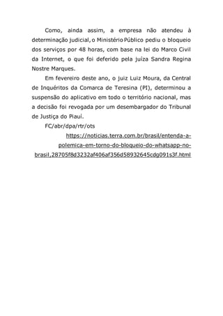 Como, ainda assim, a empresa não atendeu à
determinação judicial, o Ministério Público pediu o bloqueio
dos serviços por 48 horas, com base na lei do Marco Civil
da Internet, o que foi deferido pela juíza Sandra Regina
Nostre Marques.
Em fevereiro deste ano, o juiz Luiz Moura, da Central
de Inquéritos da Comarca de Teresina (PI), determinou a
suspensão do aplicativo em todo o território nacional, mas
a decisão foi revogada por um desembargador do Tribunal
de Justiça do Piauí.
FC/abr/dpa/rtr/ots
https://noticias.terra.com.br/brasil/entenda-a-
polemica-em-torno-do-bloqueio-do-whatsapp-no-
brasil,28705f8d3232af406af356d58932645cdg091s3f.html
 