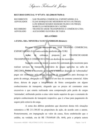 Superior Tribunal de Justiça
RECURSO ESPECIAL Nº 877.074 - RJ (2006/0175650-4)

RECORRENTE             : SAB TRADING COMERCIAL EXPORTADORA S/A
ADVOGADOS              : ELIAS MARQUES DE MEDEIROS NETO E OUTRO(S)
                         LUÍS SÉRGIO SOARES MAMARI FILHO E OUTRO(S)
                         MARCELLO MEDEIROS DE CASTRO
RECORRIDO              : TRANSCOCAMAR TRANSPORTES E COMÉRCIO LTDA
ADVOGADO               : ALEXANDRE OLIVEIRA DE FARIA

                                           RELATÓRIO

A EXMA. SRA. MINISTRA NANCY ANDRIGHI (Relator):


               Recurso especial interposto por SAB TRADING COMERCIAL
EXPORTADORA S/A contra acórdão proferido pelo TJ/RJ.
               Ação:        de      cobrança,        proposta   por   TRANSCOCAMAR
TRANSPOSTES E COMÉRCIO LTDA em desfavor da recorrente.
               Segundo consta da inicial, a autora foi contratada pela recorrente para
realizar serviços de transporte rodoviário de cargas agrícolas na safra de
2002/2003. Porém, a recorrente se recusou a indenizar despesas de 'sobrestadias'
pagas aos motoristas pelo tempo excedente de permanência para descarga no
porto de entrega, obrigação a ela imputável em face de costume comercial. Além
disso, deixou de pagar a integralidade de fretes consignados em alguns
conhecimentos de transporte, alegando que os preços ali constantes eram
excessivos e que estaria realizando uma compensação pela perda de cargas
'sinistradas', atribuindo porém a estas valor muito superior do que o constante do
próprio conhecimento de transporte respectivo, que é a base para pagamento do
seguro pelo extravio de carga.
               A soma dos débitos pendentes que decorrem destas três situações
remontava a R$ 211.385,83 na propositura da ação, de acordo com a autora.
Posteriormente, em impugnação ao valor da causa, ficou estabelecido que o
crédito, na verdade, era de R$ 170.849,60 (fls. 664), pois a própria autora

Documento: 4902881 - RELATÓRIO E VOTO - Site certificado                  Página 1 de 16
 