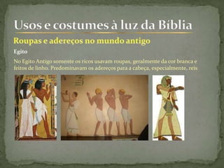 Egito
No Egito Antigo somente os ricos usavam roupas, geralmente da cor branca e
feitos de linho. Predominavam os adereços para a cabeça, especialmente, reis
 