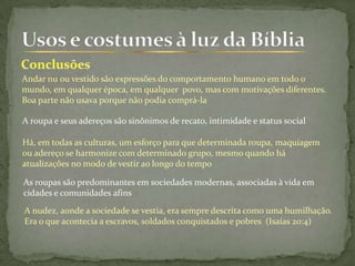 Andar nu ou vestido são expressões do comportamento humano em todo o
mundo, em qualquer época, em qualquer povo, mas com motivações diferentes.
Boa parte não usava porque não podia comprá-la
A roupa e seus adereços são sinônimos de recato, intimidade e status social
Há, em todas as culturas, um esforço para que determinada roupa, maquiagem
ou adereço se harmonize com determinado grupo, mesmo quando há
atualizações no modo de vestir ao longo do tempo
As roupas são predominantes em sociedades modernas, associadas à vida em
cidades e comunidades afins
A nudez, aonde a sociedade se vestia, era sempre descrita como uma humilhação.
Era o que acontecia a escravos, soldados conquistados e pobres (Isaías 20:4)
 