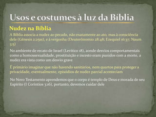 A Bíblia associa a nudez ao pecado, não exatamente ao ato, mas à consciência
dele (Gênesis 2:25ss), e à vergonha (Deuterônomio 28:48; Ezequiel 16:37; Naum
3:5)
No ambiente de recato de Israel (Levítico 18), aonde desvios comportamentais
como a homossexualidade, prostituição e incesto eram punidos com a morte, a
nudez era vista como um desvio grave
É primário imaginar que não havendo sanitários, nem quartos para proteger a
privacidade, eventualmente, episódios de nudez parcial aconteciam
No Novo Testamento aprendemos que o corpo é templo de Deus e morada de seu
Espírito (I Coríntios 3:16), portanto, devemos cuidar dele
 