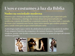 Sabemos que o biotipo da mulher favorece sua exposição que é apreciada pelo
homem. Entretanto, o Inimigo das nossas almas tem potencializado tais
tendências, a ponto de massificar a exposição corporal. Por outro lado, o mercado
do corpo cria e aumenta seus lucros, tanto entre aqueles que vendem produtos
para a saúde como para os que comercializam o sexo
A psicologia explica que o início da adolescência propicia a exposição da mulher.
É um resquício histórico da conquista e do namoro humano. A sociedade
moderna, porém, tem levado o conceito ao extremo ao ponto de expor até mesmo
mulheres grávidas
 