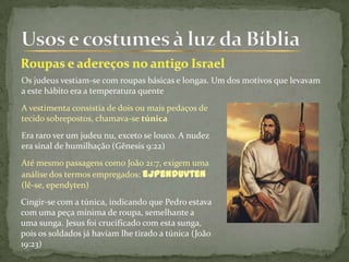 Os judeus vestiam-se com roupas básicas e longas. Um dos motivos que levavam
a este hábito era a temperatura quente
A vestimenta consistia de dois ou mais pedaços de
tecido sobrepostos, chamava-se túnica
Era raro ver um judeu nu, exceto se louco. A nudez
era sinal de humilhação (Gênesis 9:22)
Até mesmo passagens como João 21:7, exigem uma
análise dos termos empregados: ejpenduvten
(lê-se, ependyten)
Cingir-se com a túnica, indicando que Pedro estava
com uma peça mínima de roupa, semelhante a
uma sunga. Jesus foi crucificado com esta sunga,
pois os soldados já haviam lhe tirado a túnica (João
19:23)
 