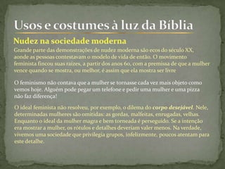 Grande parte das demonstrações de nudez moderna são ecos do século XX,
aonde as pessoas contestavam o modelo de vida de então. O movimento
feminista fincou suas raízes, a partir dos anos 60, com a premissa de que a mulher
vence quando se mostra, ou melhor, é assim que ela mostra ser livre
O feminismo não contava que a mulher se tornasse cada vez mais objeto como
vemos hoje. Alguém pode pegar um telefone e pedir uma mulher e uma pizza
não faz diferença!
O ideal feminista não resolveu, por exemplo, o dilema do corpo desejável. Nele,
determinadas mulheres são omitidas: as gordas, malfeitas, enrugadas, velhas.
Enquanto o ideal da mulher magra e bem torneada é perseguido. Se a intenção
era mostrar a mulher, os rótulos e detalhes deveriam valer menos. Na verdade,
vivemos uma sociedade que privilegia grupos, infelizmente, poucos atentam para
este detalhe.
 