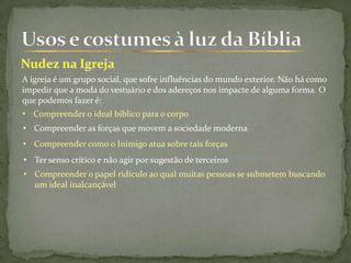 A igreja é um grupo social, que sofre influências do mundo exterior. Não há como
impedir que a moda do vestuário e dos adereços nos impacte de alguma forma. O
que podemos fazer é:
• Compreender o ideal bíblico para o corpo
• Compreender as forças que movem a sociedade moderna
• Compreender como o Inimigo atua sobre tais forças
• Ter senso crítico e não agir por sugestão de terceiros
• Compreender o papel ridículo ao qual muitas pessoas se submetem buscando
um ideal inalcançável
 