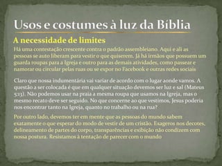 Há uma contestação crescente contra o padrão assembleiano. Aqui e ali as
pessoas se auto liberam para vestir o que quiserem. Já há irmãos que possuem um
guarda roupas para a Igreja e outro para as demais atividades, como passear e
namorar ou circular pelas ruas ou se expor no Facebook e outras redes sociais
Claro que nossa indumentária vai variar de acordo com o lugar aonde vamos. A
questão a ser colocada é que em qualquer situação devemos ser luz e sal (Mateus
5:13). Não podemos usar na praia a mesma roupa que usamos na Igreja, mas o
mesmo recato deve ser seguido. No que concerne ao que vestimos, Jesus poderia
nos encontrar tanto na Igreja, quanto no trabalho ou na rua?
Por outro lado, devemos ter em mente que as pessoas do mundo sabem
exatamente o que esperar do modo de vestir de um cristão. Exageros nos decotes,
delineamento de partes do corpo, transparências e exibição não condizem com
nossa postura. Resistamos à tentação de parecer com o mundo
 