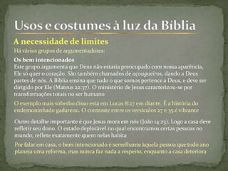 Há vários grupos de argumentadores:
Os bem intencionados
Este grupo argumenta que Deus não estaria preocupado com nossa aparência,
Ele só quer o coração. São também chamados de açougueiros, dando a Deus
partes de nós. A Bíblia ensina que tudo o que somos pertence a Deus, e deve ser
dirigido por Ele (Mateus 22:37). O ministério de Jesus caracterizou-se por
transformações totais no ser humano
O exemplo mais soberbo disso está em Lucas 8:27 em diante. É a história do
endemoninhado gadareno. O contraste entre os versículos 27 e 35 é vibrante
Outro detalhe importante é que Jesus mora em nós (João 14:23). Logo a casa deve
refletir seu dono. O estado deplorável no qual encontramos certas pessoas no
mundo, reflete exatamente quem nelas habita
Por falar em casa, o bem intencionado é semelhante àquela pessoa que todo ano
planeja uma reforma, mas nunca faz nada a respeito, enquanto a casa deteriora
 