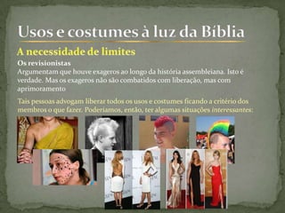 Os revisionistas
Argumentam que houve exageros ao longo da história assembleiana. Isto é
verdade. Mas os exageros não são combatidos com liberação, mas com
aprimoramento
Tais pessoas advogam liberar todos os usos e costumes ficando a critério dos
membros o que fazer. Poderíamos, então, ter algumas situações interessantes:
 