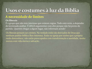 Os liberais pensam ser crentes. Na verdade estão tão desviados de Deus que
nenhum padrão bíblico lhes interessa. Estão na igreja por razões que a própria
razão desconhece, não estão preocupados com transformação e santidade, muito
menos com vida eterna e salvação.
Os liberais
É o grupo que não tem interesse que existam regras. Tudo está certo, a depender
de terminada análise. É difícil argumentar com eles porque não há ponto de
partida. Querem chegar a algum lugar, não informam aonde!
 