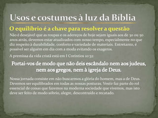 Não é desejável que as roupas e os adereços de hoje sejam iguais aos de 30 ou 50
anos atrás, devemos estar atualizados com nosso tempo, especialmente no que
diz respeito à durabilidade, conforto e variedade de materiais. Entretanto, é
possível ser alguém em dia com a moda evitando os exageros.
A premissa da vida cristã está em I Coríntios 10:32:
Nossa jornada consiste em não buscarmos a glória do homem, mas a de Deus.
Devemos ser equilibrados em todas as nossas posturas. Vestir faz parte do rol
essencial de coisas que fazemos na moderna sociedade que vivemos, mas isto
deve ser feito de modo sóbrio, alegre, descontraído e recatado.
 