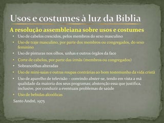 • Uso de traje masculino, por parte dos membros ou congregados, do sexo
feminino
• Uso de cabelos crescidos, pelos membros do sexo masculino
• Corte de cabelos, por parte das irmãs (membros ou congregados)
• Uso de pinturas nos olhos, unhas e outros órgãos da face
• Uso de mini-saias e outras roupas contrárias ao bom testemunho da vida cristã
• Sobrancelhas alteradas
• Uso de bebidas alcoólicas
• Uso de aparelho de televisão – convindo abster-se, tendo em vista a má
qualidade da maioria dos seus programas; abstenção essa que justifica,
inclusive, por conduzir a eventuais problemas de saúde
Santo André, 1975
 