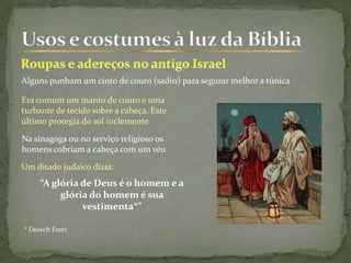 Alguns punham um cinto de couro (sadin) para segurar melhor a túnica
Era comum um manto de couro e uma
turbante de tecido sobre a cabeça. Este
último protegia do sol inclemente
Na sinagoga ou no serviço religioso os
homens cobriam a cabeça com um véu
Um ditado judaico dizia:
“A glória de Deus é o homem e a
glória do homem é sua
vestimenta*”
* Derech Eretz
 