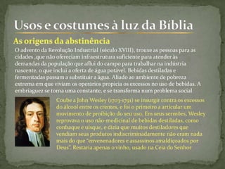 O advento da Revolução Industrial (século XVIII), trouxe as pessoas para as
cidades ,que não ofereciam infraestrutura suficiente para atender às
demandas da população que aflui do campo para trabalhar na indústria
nascente, o que inclui a oferta de água potável. Bebidas destiladas e
fermentadas passam a substituir a água. Aliado ao ambiente de pobreza
extrema em que viviam os operários propicia os excessos no uso de bebidas. A
embriaguez se torna uma constante, e se transforma num problema social
Coube a John Wesley (1703-1791) se insurgir contra os excessos
do álcool entre os crentes, e foi o primeiro a articular um
movimento de proibição do seu uso. Em seus sermões, Wesley
reprovava o uso não-medicinal de bebidas destiladas, como
conhaque e uísque, e dizia que muitos destiladores que
vendiam seus produtos indiscriminadamente não eram nada
mais do que “envenenadores e assassinos amaldiçoados por
Deus”. Restaria apenas o vinho, usado na Ceia do Senhor
 