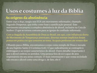 Entre 1790 e 1840, surgiu nos EUA um movimento reformador, chamado
Segundo Despertar, que tinha como base a santificação pessoal. Esse
movimento encampou a completa abstinência de álcool, inclusive na Ceia do
Senhor. O que se tornou costume para as igrejas de confissão reformada
Com a chegada da Assembleia de Deus ao Brasil, em 1910, com influência direta
do Movimento de Temperança americano, diversas normas implícitas foram
postas em prática no que concerne ao tema. As quais perduram até nossos dias
Olhando para a Bíblia, encontramos o corpo como templo de Deus e morada
de seu Espírito Santo (I Coríntios 6:16). O que radicalmente se contrapõe à
embriaguez e ao torpor característico do álcool. Outro detalhe importante é
que o álcool embota os sentidos. Uma pessoa fora de si é capaz de atos
impensáveis em seu senso comum. O mais interessante é que nossa sociedade
não encara o álcool como uma droga e, de fato, ele é!
 