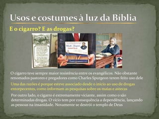 O cigarro teve sempre maior resistência entre os evangélicos. Não obstante
renomados pastores e pregadores como Charles Spurgeon terem feito uso dele
Uma das razões é porque esteve associado desde o início ao uso de drogas
entorpecentes, como informam as pesquisas sobre os maias e astecas
Por outro lado, o cigarro é extremamente viciante, assim como o são
determinadas drogas. O vício tem por consequência a dependência, lançando
as pessoas na insanidade. Novamente se destrói o templo de Deus
 