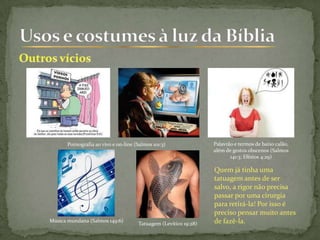Pornografia ao vivo e on-line (Salmos 101:3) Palavrão e termos de baixo calão,
além de gestos obscenos (Salmos
141:3; Efésios 4:29)
Música mundana (Salmos 149:6)
Tatuagem (Levítico 19:28)
Quem já tinha uma
tatuagem antes de ser
salvo, a rigor não precisa
passar por uma cirurgia
para retirá-la! Por isso é
preciso pensar muito antes
de fazê-la.
 