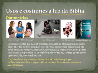 Más conversações (I Coríntios 15:33) Furto (Efésios 4:28)
Importante notar que não há proibição explícita na Bíblia para muitos dos
casos abordados. Mas qualquer pessoa em sã consciência percebe que são
erros e desvios comportamentais. Como sal, luz e exemplo devemos pautar
nossas atitudes pelo que há de melhor na sociedade e, sempre que tivermos
oportunidade, elevar tal padrão!
Ira (Efésios 4:26) Mentira (Efésios 4:25)
Por outro lado, alguns comportamentos são listados aqui, por
subliminarmente fazerem parte do rol de acepção dos usos e costumes
assembleianos
 