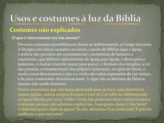 O que é interessante ter em mente?
Diversos costumes assembleianos foram se sedimentando ao longo dos anos.
A liturgia com hinos cantados no início, o porte de Bíblias (que a Igreja
Católica não permitia até recentemente), cerimônias de batismo e
casamento, que diferem radicalmente de Igreja para Igreja, e desta para o
Judaísmo, e muitas vezes de pastor para pastor, o formato dos templos, a cor
das paredes, a ornamentação dos púlpitos (pinturas), os tipos de hinos, o
modo como descartamos o pão e o vinho são todos expressões de um tempo,
e de uma cosmovisão denominacional. A rigor não se desviam da Palavra,
mesmo não sendo doutrina
Houve momentos que não havia permissão para se tocar uma bateria em
nossas igrejas, outros tempos levaram a Luiz de Carvalho ser defenestrado
na Igreja Batista por tocar violão! Então não podemos atirar contra os usos e
costumes, porque não sabemos explicá-los. A pergunta chave é: São bons?
Colaboram para o bem da igreja? Se sim, deixemos ficar como está! É preciso
melhorar o que está ruim!
 
