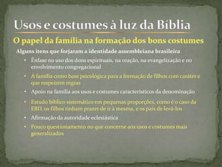 Alguns itens que forjaram a identidade assembleiana brasileira
• Ênfase no uso dos dons espirituais, na oração, na evangelização e no
envolvimento congregacional
• A família como base psicológica para a formação de filhos com caráter e
que respeitem regras
• Afirmação da autoridade eclesiástica
• Estudo bíblico sistemático em pequenas proporções, como é o caso da
EBD, os filhos tinham prazer de ir à mesma, e os pais de levá-los
• Apoio na família aos usos e costumes característicos da denominação
• Pouco questionamento no que concerne aos usos e costumes mais
generalizados
 