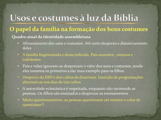Quadro atual da identidade assembleiana
• Afrouxamento dos usos e costumes. Até certo desprezo e distanciamento
deles
• A família fragmentada e desacreditada. Pais ausentes , omissos e
indolentes
• A autoridade eclesiástica é respeitada, enquanto não incomode as
pessoas. Os filhos são ensinados a desprezar os ensinamentos
• Desprezo da EBD e dos cultos de doutrinas. Inserção de programações
alternativas nos dias de tais cultos
• Pais e mães ignoram ou desprezam o valor dos usos e costumes, sendo
eles mesmos os primeiros a dar mau exemplo para os filhos
• Muito questionamento, as pessoas questionam até mesmo o valor de
questionar!?
 