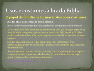 Quadro atual da identidade assembleiana
Inserção de componentes midiáticos: televisão e computador com internet
Estudo realizado pelo Birmingham Science City com 500 crianças entre 6 e 15
anos de idade comprovou que os tempos mudaram. Pelo menos 54% delas
preferem chamar o buscador quando aparece um dúvida. Apenas 1/4 vai antes
aos pais.
Se estes perderam espaço, o que dizer, então, dos professores? Dos
entrevistados, apenas 3% escolhem os mestres como primeira opção na hora
de tirar dúvidas.
As enciclopédias também caíram, já que 1/4 das crianças sequer sabe o que é
uma enciclopédia. Quase metade delas (45%) nunca usou uma em papel e
quase 1/5 não conhece dicionários impressos.
http://www.dailymail.co.uk
 