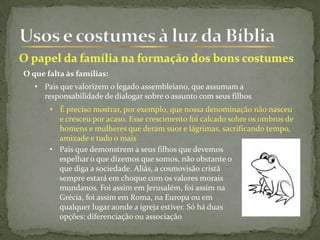 O que falta às famílias:
• Pais que valorizem o legado assembleiano, que assumam a
responsabilidade de dialogar sobre o assunto com seus filhos
• É preciso mostrar, por exemplo, que nossa denominação não nasceu
e cresceu por acaso. Esse crescimento foi calcado sobre os ombros de
homens e mulheres que deram suor e lágrimas, sacrificando tempo,
amizade e tudo o mais
• Pais que demonstrem a seus filhos que devemos
espelhar o que dizemos que somos, não obstante o
que diga a sociedade. Aliás, a cosmovisão cristã
sempre estará em choque com os valores morais
mundanos. Foi assim em Jerusalém, foi assim na
Grécia, foi assim em Roma, na Europa ou em
qualquer lugar aonde a igreja estiver. Só há duas
opções: diferenciação ou associação
 