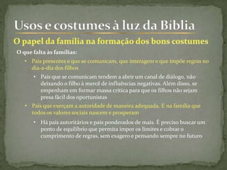 O que falta às famílias:
• Pais presentes e que se comunicam, que interagem e que impõe regras no
dia-a-dia dos filhos
• Pais que se comunicam tendem a abrir um canal de diálogo, não
deixando o filho à mercê de influências negativas. Além disso, se
empenham em formar massa crítica para que os filhos não sejam
presa fácil dos oportunistas
• Pais que exerçam a autoridade de maneira adequada. E na família que
todos os valores sociais nascem e prosperam
• Há pais autoritários e pais ponderados de mais. É preciso buscar um
ponto de equilíbrio que permita impor os limites e cobrar o
cumprimento de regras, sem exagero e pensando sempre no futuro
 