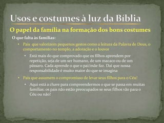 O que falta às famílias:
• Pais que valorizem pequenos gestos como a leitura da Palavra de Deus, o
comportamento no templo, a adoração e o louvor
• Pais que assumem o compromisso de levar seus filhos para o Céu!
• Está mais do que comprovado que os filhos aprendem por
repetição, seja de um ser humano, de um macaco ou de um
pássaro. Cada aprende o que o pai/mãe faz. Daí que nossa
responsabilidade é muito maior do que se imagina
• Aqui está a chave para compreendermos o que se passa em muitas
famílias: os pais não estão preocupados se seus filhos vão para o
Céu ou não!
 