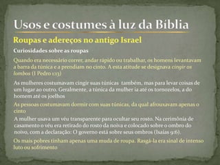 Curiosidades sobre as roupas
Quando era necessário correr, andar rápido ou trabalhar, os homens levantavam
a barra da túnica e a prendiam no cinto. A esta atitude se designava cingir os
lombos (I Pedro 1:13)
As mulheres costumavam cingir suas túnicas também, mas para levar coisas de
um lugar ao outro. Geralmente, a túnica da mulher ia até os tornozelos, a do
homem até os joelhos
As pessoas costumavam dormir com suas túnicas, da qual afrouxavam apenas o
cinto
A mulher usava um véu transparente para ocultar seu rosto. Na cerimônia de
casamento o véu era retirado do rosto da noiva e colocado sobre o ombro do
noivo, com a declaração: O governo está sobre seus ombros (Isaías 9:6).
Os mais pobres tinham apenas uma muda de roupa. Rasgá-la era sinal de intenso
luto ou sofrimento
 