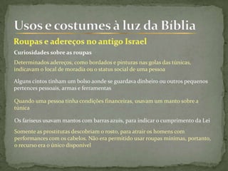 Curiosidades sobre as roupas
Determinados adereços, como bordados e pinturas nas golas das túnicas,
indicavam o local de moradia ou o status social de uma pessoa
Alguns cintos tinham um bolso aonde se guardava dinheiro ou outros pequenos
pertences pessoais, armas e ferramentas
Quando uma pessoa tinha condições financeiras, usavam um manto sobre a
túnica
Os fariseus usavam mantos com barras azuis, para indicar o cumprimento da Lei
Somente as prostitutas descobriam o rosto, para atrair os homens com
performances com os cabelos. Não era permitido usar roupas mínimas, portanto,
o recurso era o único disponível
 