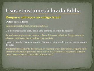 Outras curiosidades
Raramente um homem cortava os cabelos
Um homem poderia usar anéis e uma corrente ao redor do pescoço
As mulheres se pintavam, usavam colares, brincos e pulseiras. Exageros nestes
adereços indicavam que a mulher era prostituta
Homens e mulheres usavam roupas distintas. Era proibido que um usasse a roupa
do outro
Nas festas de casamento distribuíam-se roupas para os convidados, seguindo um
determinado padrão proposto pelos noivos. Estar sem estas roupas era sinal de
que a pessoa não fora convidada (Mateus 22:12)
 