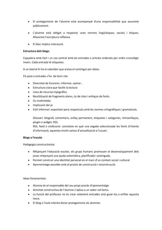 El protagonisme de l’alumne està acompanyat d’una responsabilitat que assumeix
        públicament.

        L’alumne està obligat a respectar unes normes lingüístiques, socials i ètiques.
        Afavoreix l’escriptura reflexiva.

        El bloc implica interacció.

Estructura dels blogs:

Capçalera amb títol i un cos central amb les entrades o articles ordenats per ordre cronològic
invers. Cada entrada té etiquetes.

A un lateral hi ha el calendari que arxiva el contingut per dates.

Els post o entrades s’ha de tenir clar.

        Diversitat de funcions: informar, opinar...
        Estructura clara que faciliti la lectura
        Usos de recursos tipogràfics
        Reutilització de fragments aliens, ús de cites i enllaços de fonts.
        Ús multimèdia
        Implicació del jo
        Estil informal i espontani però respectuós amb les normes ortogràfiques i gramaticals.

        Glossari: blogroll, comentaris, enllaç permanent, etiquetes i categories, retroenllaços,
        plugin o widget, RSS.
        RSS, feed o sindicació: consisteix en què una vegada seleccionada les fonts d’interés
        d’informació, aquestes enviïn avisos d’actualització a l’usuari.

Blogs a l’escola:

Pedagogia constructivista:

        Mitjançant l’educació escolar, els grups humans promouen el desenvolupament dels
        joves mitjançant una ajuda sistemàtica, planificada i sostinguda.
        Permet construir una identitat personal en el marc d’un context social i cultural.
        Aprenentatge possible amb el procés de construcció i reconstrucció.



Idees fonamentals:

        Alumne és el responsable del seu propi procés d’aprenentatge
        Activitat constructiva de l’alumne s’aplica a un saber col·lectiu.
        La funció del professor no és crear solament entrades sinó guiar-los a enfilar aquesta
        tasca.
        El blog a l’aula intenta donar protagonisme als alumnes
 