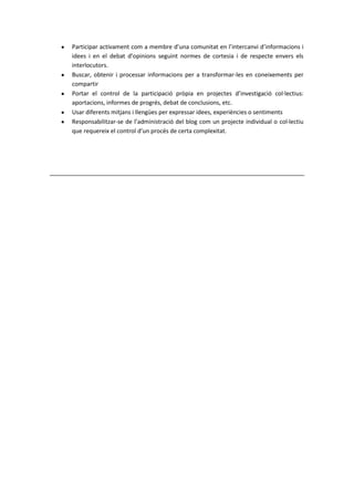 Participar activament com a membre d’una comunitat en l’intercanvi d’informacions i
idees i en el debat d’opinions seguint normes de cortesia i de respecte envers els
interlocutors.
Buscar, obtenir i processar informacions per a transformar-les en coneixements per
compartir
Portar el control de la participació pròpia en projectes d’investigació col·lectius:
aportacions, informes de progrés, debat de conclusions, etc.
Usar diferents mitjans i llengües per expressar idees, experiències o sentiments
Responsabilitzar-se de l’administració del blog com un projecte individual o col·lectiu
que requereix el control d’un procés de certa complexitat.
 