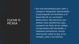 FLICKR O
PICASA
• Son una herramienta para subir y
compartir fotografías favoreciendo
la participación de familiares y el
desarrollo de un currículum
democrático. Hay docentes que
utilizan estas plataformas para
compartir las fotos de las salidas
extraescolares del alumnado, y
mediante comentarios, buscar
información sobre lo que se ha
visitado, junto a las familias.
 