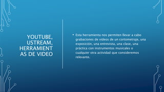YOUTUBE,
USTREAM,
HERRAMIENT
AS DE VIDEO
• Esta herramienta nos permiten llevar a cabo
grabaciones de videos de un cortometraje, una
exposición, una entrevista, una clase, una
práctica con instrumentos musicales o
cualquier otra actividad que consideremos
relevante.
 