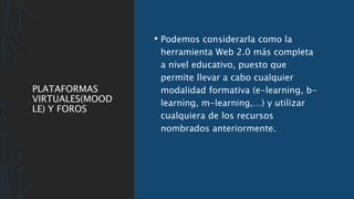PLATAFORMAS
VIRTUALES(MOOD
LE) Y FOROS
• Podemos considerarla como la
herramienta Web 2.0 más completa
a nivel educativo, puesto que
permite llevar a cabo cualquier
modalidad formativa (e-learning, b-
learning, m-learning,…) y utilizar
cualquiera de los recursos
nombrados anteriormente.
 