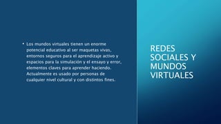 REDES
SOCIALES Y
MUNDOS
VIRTUALES
• Los mundos virtuales tienen un enorme
potencial educativo al ser maquetas vivas,
entornos seguros para el aprendizaje activo y
espacios para la simulación y el ensayo y error,
elementos claves para aprender haciendo.
Actualmente es usado por personas de
cualquier nivel cultural y con distintos fines.
 