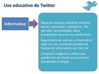 Uso educativo de Twitter
Informativo Reportar eventos mediante informes
breves, concretos y periódicos . Por
ejemplo: las principales ideas
presentadas durante una conferencia
Seguimiento de noticias, a través de la
cada vez mas creciente cantidad de
fuentes de información por esta vía
Compartir imágenes y videos que
pueden ser de interés para nuestros
estudiantes y colegas
 